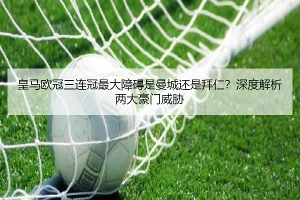 皇马欧冠三连冠最大障碍是曼城还是拜仁？深度解析两大豪门威胁