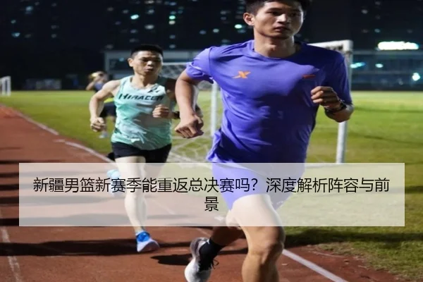 新疆男篮新赛季能重返总决赛吗？深度解析阵容与前景