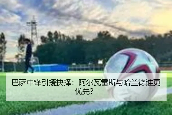 巴萨中锋引援抉择：阿尔瓦雷斯与哈兰德谁更优先？