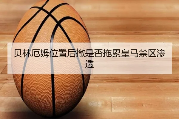 贝林厄姆位置后撤是否拖累皇马禁区渗透