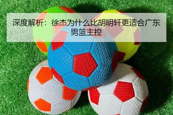 深度解析：徐杰为什么比胡明轩更适合广东男篮主控